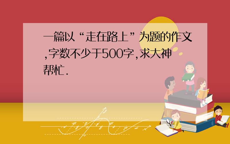 一篇以“走在路上”为题的作文,字数不少于500字,求大神帮忙.