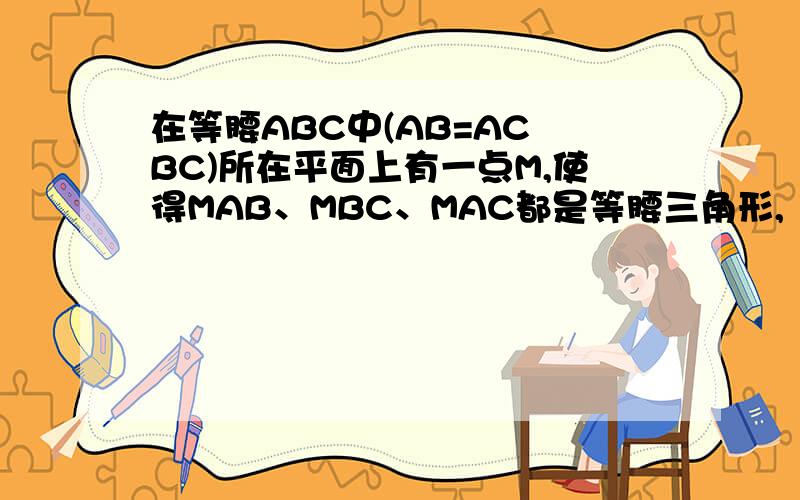 在等腰ABC中(AB=AC BC)所在平面上有一点M,使得MAB、MBC、MAC都是等腰三角形,