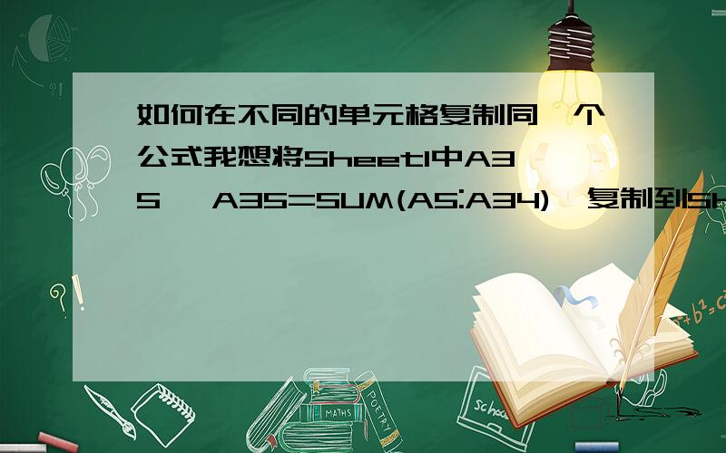 如何在不同的单元格复制同一个公式我想将Sheet1中A35 {A35=SUM(A5:A34)}复制到Sheet2中B3/E3/F3/H3.若是直接复制Sheet2 B3=Sheet1 A35 但是Sheet2中的E3/F3/H3...公式都发生了变化!如何将Sheet1中的A35{A35=SUM(A5:34)}