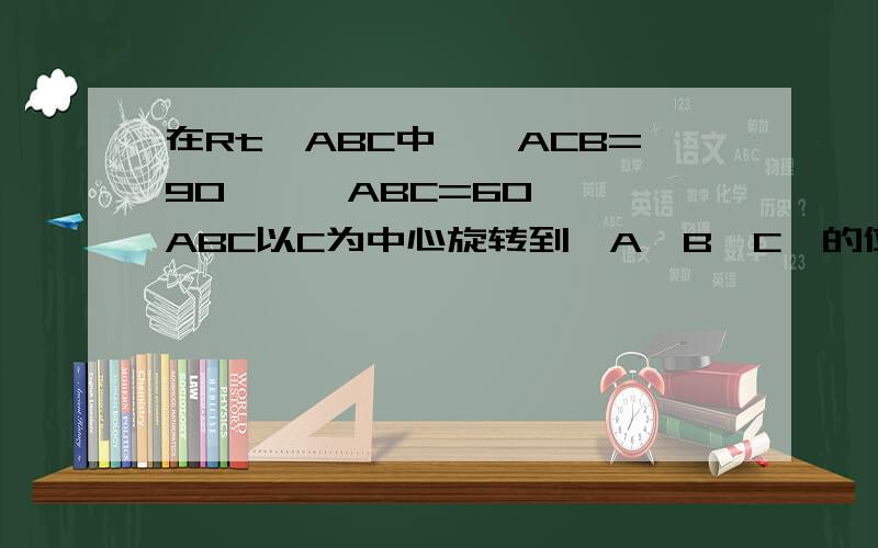 在Rt△ABC中,∠ACB=90°,∠ABC=60°,△ABC以C为中心旋转到△A'B'C'的位置,顶点B在斜边A'B'上,A'C'与AB相交D,求∠BDC的度数