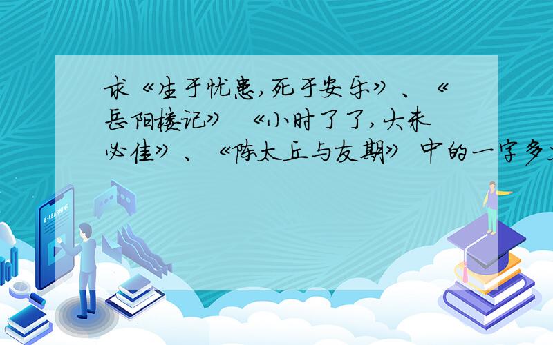 求《生于忧患,死于安乐》、《岳阳楼记》 《小时了了,大未必佳》、《陈太丘与友期》 中的一字多义,能找多少找多少~谁找得多,分给谁!