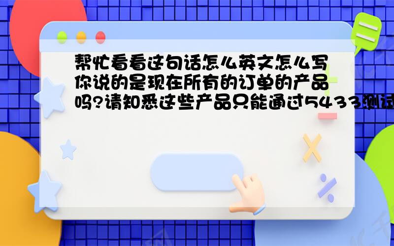 帮忙看看这句话怎么英文怎么写你说的是现在所有的订单的产品吗?请知悉这些产品只能通过5433测试,这是非常简单的测试,我建议你可以在检验的时候去进行这个测试.