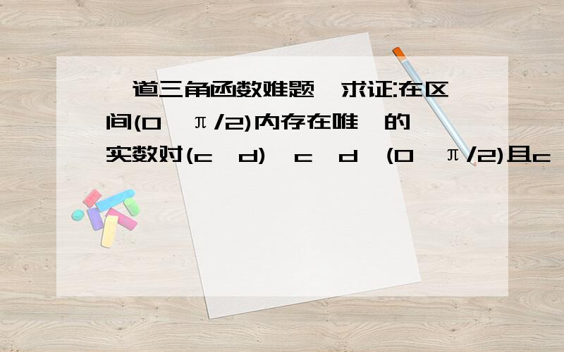 一道三角函数难题、求证:在区间(0,π/2)内存在唯一的实数对(c,d),c,d∈(0,π/2)且c