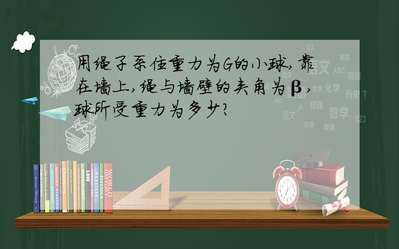 用绳子系住重力为G的小球,靠在墙上,绳与墙壁的夹角为β,球所受重力为多少?