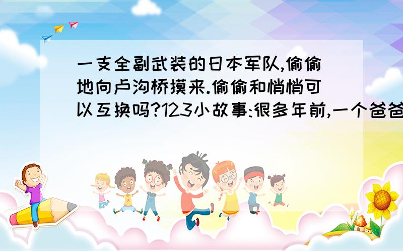 一支全副武装的日本军队,偷偷地向卢沟桥摸来.偷偷和悄悄可以互换吗?123小故事:很多年前,一个爸爸和一个妈妈想休假,所以他们决定晚上去城镇.他们叫来最信任一个人来照看孩子.当保姆来