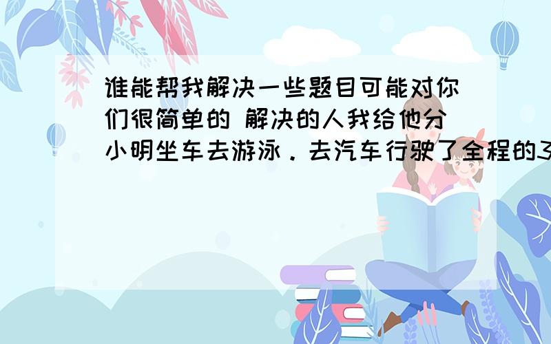 谁能帮我解决一些题目可能对你们很简单的 解决的人我给他分小明坐车去游泳。去汽车行驶了全程的3分之一时。他睡着了。醒来时，他发现剩下的路程是它睡觉前汽车所行驶路程的2分之一