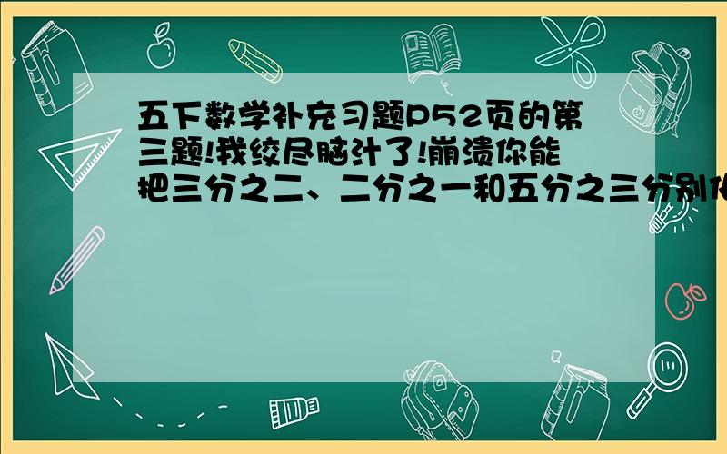 五下数学补充习题P52页的第三题!我绞尽脑汁了!崩溃你能把三分之二、二分之一和五分之三分别化成分母相同，而大小不变的分数吗？