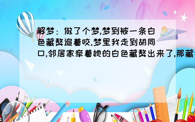 解梦：做了个梦,梦到被一条白色藏獒追着咬.梦里我走到胡同口,邻居家牵着她的白色藏獒出来了,那藏獒看见我就开始追我,藏獒主人使劲拉着狗绳,可最终那藏獒还是挣脱了绳子,咬到我了.具