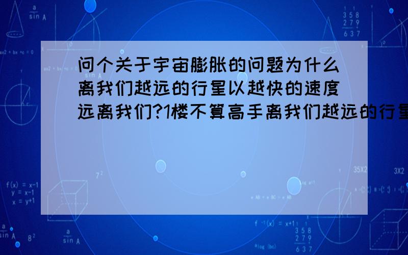 问个关于宇宙膨胀的问题为什么离我们越远的行星以越快的速度远离我们?1楼不算高手离我们越远的行星以越快的速度这个结论是从分析来自其他星系的光线得出的，根据它们放射出波的变