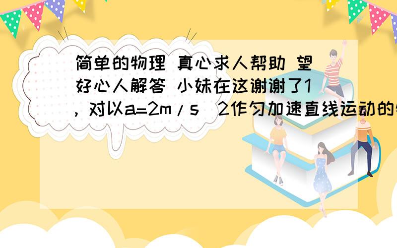 简单的物理 真心求人帮助 望好心人解答 小妹在这谢谢了1, 对以a=2m/s^2作匀加速直线运动的物体,下列说法正确的是A 在任意1S内末速度比初速度大2m/sB 第ns末的速度比第1S末的速度大2（n-1）m/sC