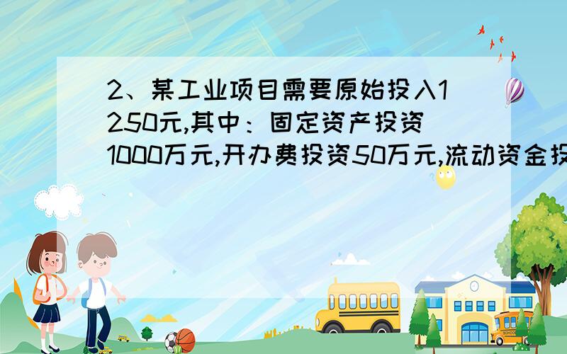 2、某工业项目需要原始投入1250元,其中：固定资产投资1000万元,开办费投资50万元,流动资金投资200万元.建设期为1年,建设期发生与购建固定资产有关的资本化利息100万元.固定资产投资和开办