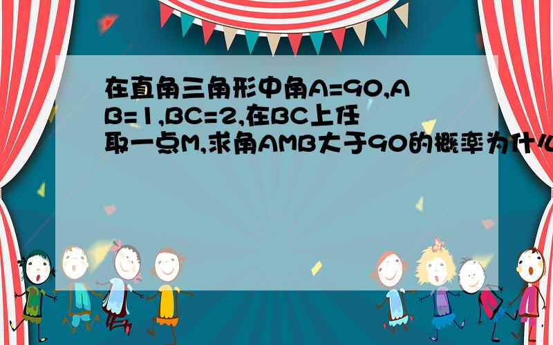 在直角三角形中角A=90,AB=1,BC=2,在BC上任取一点M,求角AMB大于90的概率为什么老师说是四分之一,用角度算不是三分之一么?、