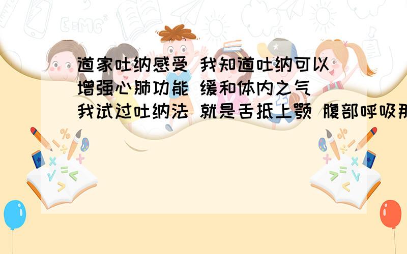 道家吐纳感受 我知道吐纳可以增强心肺功能 缓和体内之气 我试过吐纳法 就是舌抵上颚 腹部呼吸那种 呼吸的时候感觉一团东西（不是憋气憋的）从咽喉向下移动 感觉很轻很轻 到了支气管