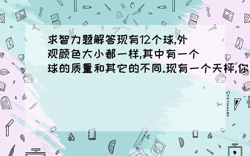 求智力题解答现有12个球,外观颜色大小都一样,其中有一个球的质量和其它的不同.现有一个天枰,你只能称三次,怎样能把这个球称出来../写下详细的思路哦,3Q了.