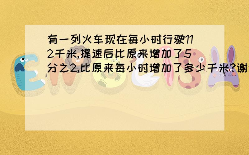 有一列火车现在每小时行驶112千米,提速后比原来增加了5分之2,比原来每小时增加了多少千米?谢谢,要做出来.急!