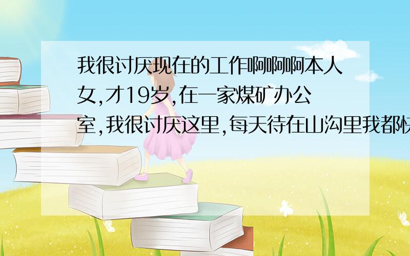 我很讨厌现在的工作啊啊啊本人女,才19岁,在一家煤矿办公室,我很讨厌这里,每天待在山沟里我都快憋出抑郁症了,尽管工资挺高的,一天连个假期也没用,请个假到时不罚款,可是又怕在领导心目