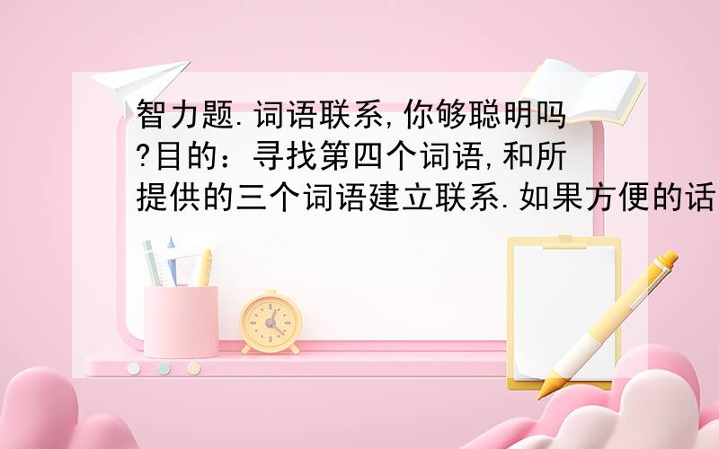 智力题.词语联系,你够聪明吗?目的：寻找第四个词语,和所提供的三个词语建立联系.如果方便的话,可将此页打印以便记录答案例1：什么词和以下3个词有联系：饼干、十六、心.甜饼干是甜的,