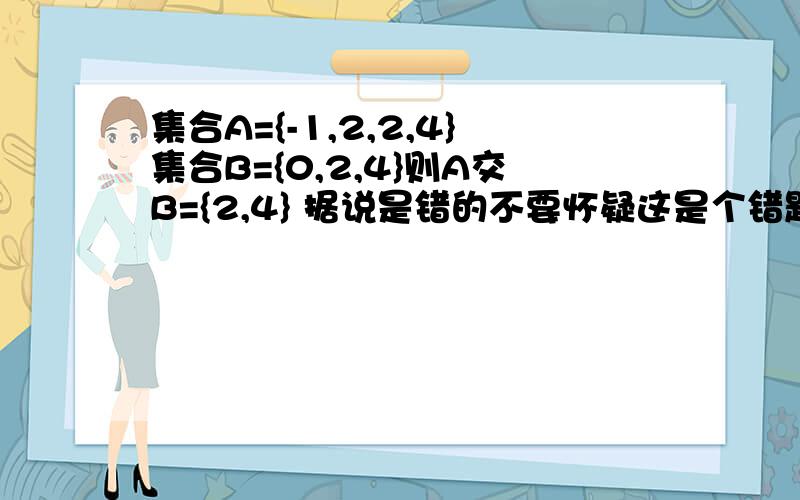 集合A={-1,2,2,4}集合B={0,2,4}则A交B={2,4} 据说是错的不要怀疑这是个错题,因为这是一道高考题某人说A={-1,2,2,4}根本就不是集合,我也认为有道理可既然不是集合,那何来A（非集合）交B（集合）请