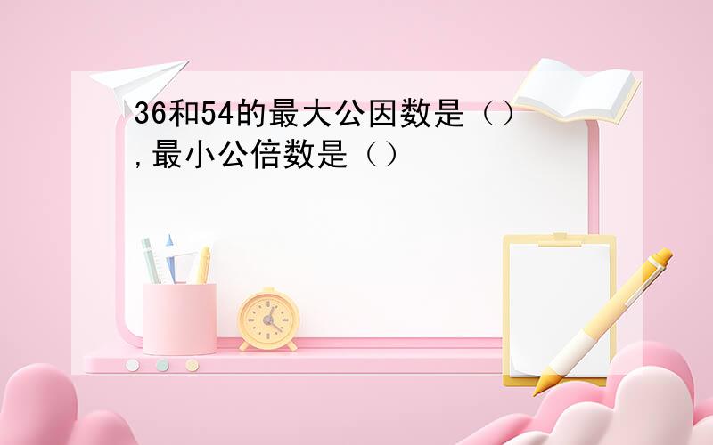 36和54的最大公因数是（）,最小公倍数是（）