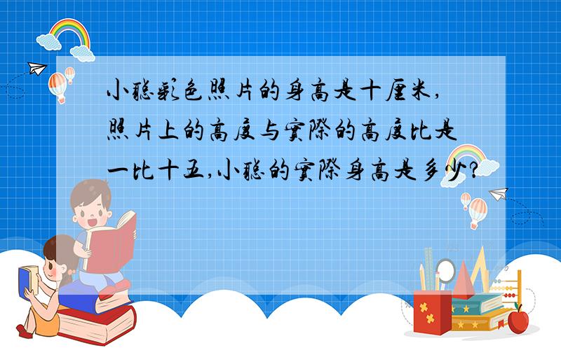 小聪彩色照片的身高是十厘米,照片上的高度与实际的高度比是一比十五,小聪的实际身高是多少?