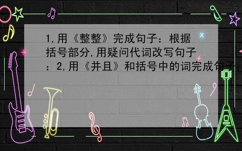 1,用《整整》完成句子：根据括号部分,用疑问代词改写句子：2,用《并且》和括号中的词完成句子：（一）1,.,才把那篇文章写好.2,为了考试 ,.3,这本杂志,我.4,他在河内,.（二）1,称勇不但爱吃