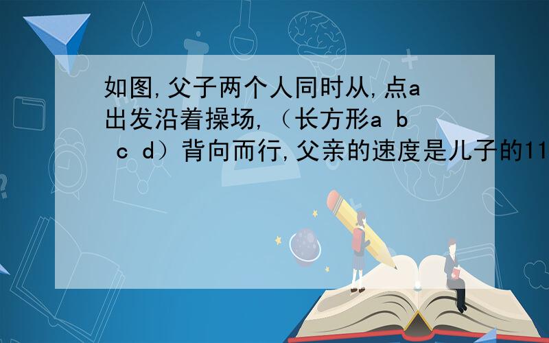 如图,父子两个人同时从,点a出发沿着操场,（长方形a b c d）背向而行,父亲的速度是儿子的11如图,父子两个人同时从,点a出发沿着操场,（长方形a b c d）背向而行,父亲的速度是儿子的11分之14,不