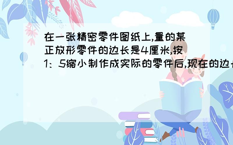 在一张精密零件图纸上,量的某正放形零件的边长是4厘米,按1：5缩小制作成实际的零件后,现在的边长是多少图纸面积与实际面积的比是多少