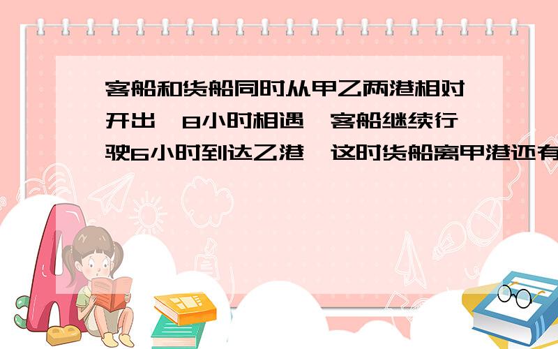 客船和货船同时从甲乙两港相对开出,8小时相遇,客船继续行驶6小时到达乙港,这时货船离甲港还有45