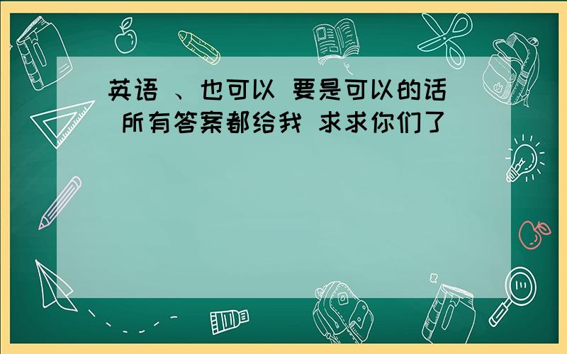 英语 、也可以 要是可以的话 所有答案都给我 求求你们了