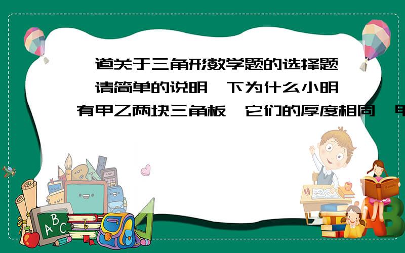 一道关于三角形数学题的选择题,请简单的说明一下为什么小明有甲乙两块三角板,它们的厚度相同,甲三角形的三边分别为20,15,25.乙三角形的周长为60,且乙三角形的最长边比最短边长10.则这两