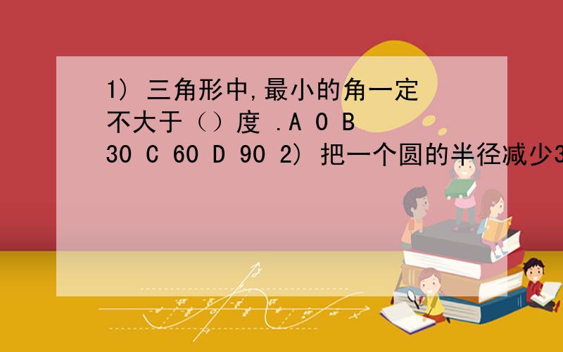 1) 三角形中,最小的角一定不大于（）度 .A 0 B 30 C 60 D 90 2) 把一个圆的半径减少30%,则圆的面积减少（）.A 30% B 60% C 49% D 51%3） 甲乙丙丁四人排队等候购票,甲在丙之前,丁在甲之前,乙之后,（）