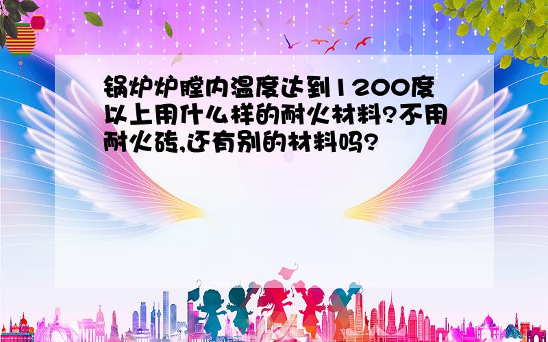 锅炉炉膛内温度达到1200度以上用什么样的耐火材料?不用耐火砖,还有别的材料吗?