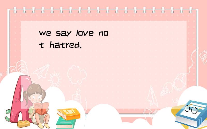 we say love not hatred.