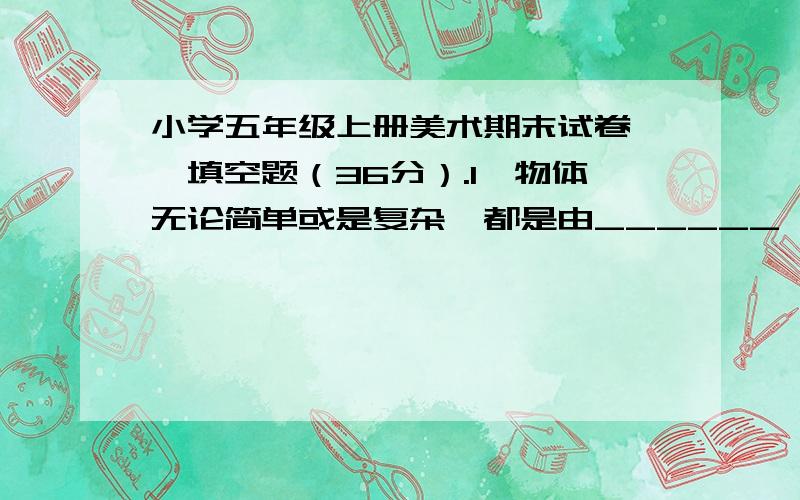 小学五年级上册美术期末试卷一、填空题（36分）.1、物体无论简单或是复杂,都是由______、____、_____等基本形体组成.2、物体的透视现象是指____________和______________.3、我们作画时可以通过观