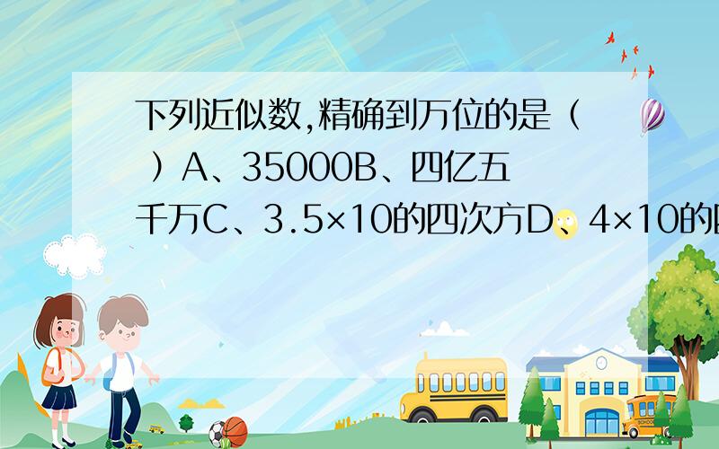 下列近似数,精确到万位的是（ ）A、35000B、四亿五千万C、3.5×10的四次方D、4×10的四次方