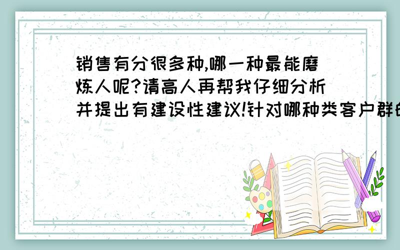 销售有分很多种,哪一种最能磨炼人呢?请高人再帮我仔细分析并提出有建设性建议!针对哪种类客户群的销售对自己以后创业最有帮助呢?或说能学的东西更多?1.电子商务[电话营销]     客户群