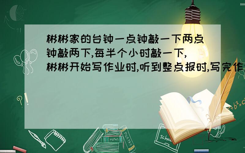 彬彬家的台钟一点钟敲一下两点钟敲两下,每半个小时敲一下,彬彬开始写作业时,听到整点报时,写完作业时也听到整点报时,前后共敲了11下,彬彬写作业的时间?急,帮别人问的.