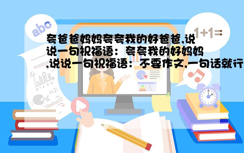 夸爸爸妈妈夸夸我的好爸爸,说说一句祝福语：夸夸我的好妈妈,说说一句祝福语：不要作文,一句话就行.