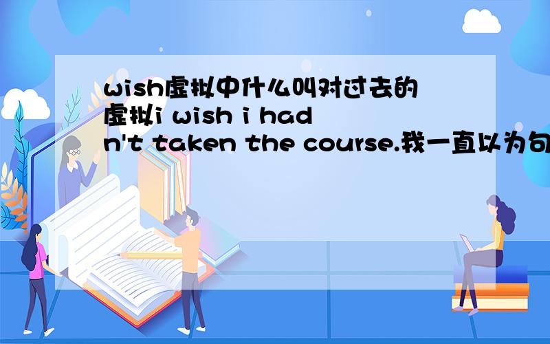 wish虚拟中什么叫对过去的虚拟i wish i hadn't taken the course.我一直以为句子里用了wish,所以是现在时,那后面根据与现在事实相反,那么后面要用一般过去时呀,为什么不是这样的呢,到底应该怎么看