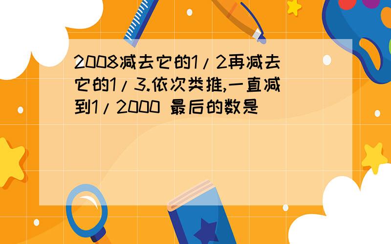 2008减去它的1/2再减去它的1/3.依次类推,一直减到1/2000 最后的数是（ ）