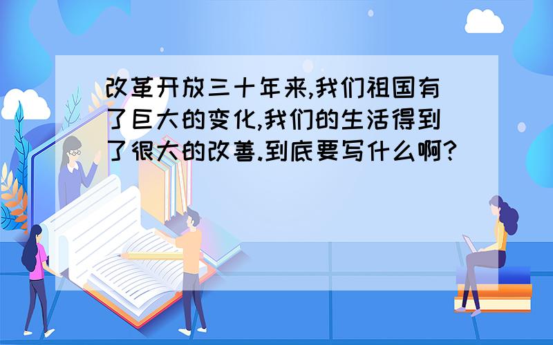 改革开放三十年来,我们祖国有了巨大的变化,我们的生活得到了很大的改善.到底要写什么啊?