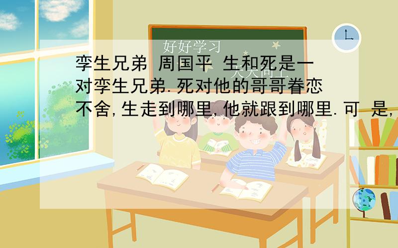 孪生兄弟 周国平 生和死是一对孪生兄弟.死对他的哥哥眷恋不舍,生走到哪里,他就跟到哪里.可 是,生却讨厌他的这个弟弟,避之惟恐不及.尤其使他扫兴的是,往往在举杯纵饮的时候,死突然出现