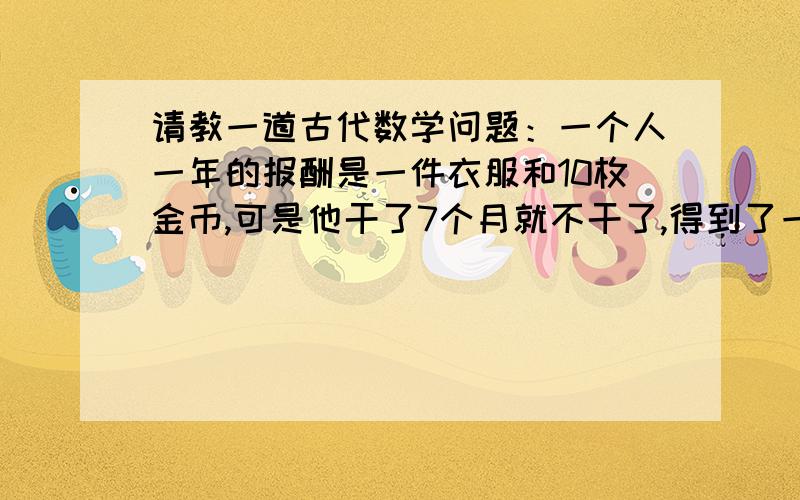 请教一道古代数学问题：一个人一年的报酬是一件衣服和10枚金币,可是他干了7个月就不干了,得到了一件衣服和2枚金币,问这件衣服值多少金币?