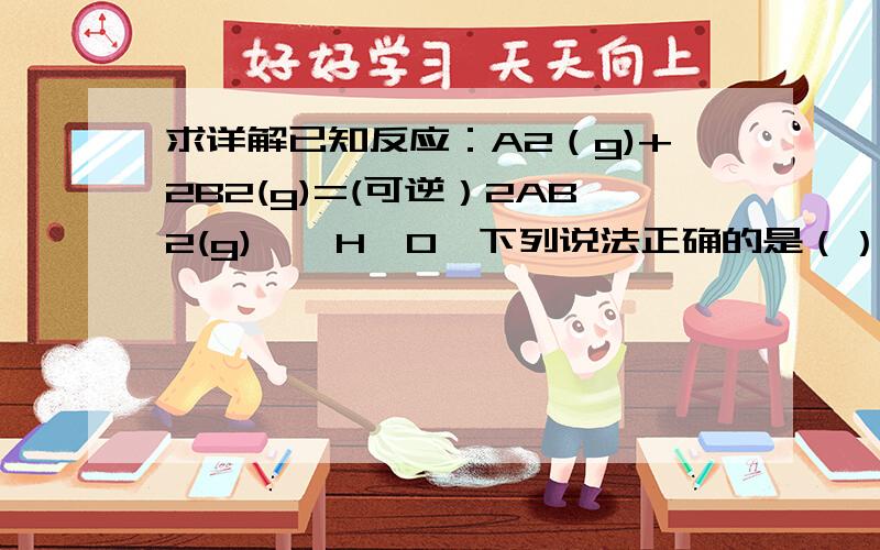 求详解已知反应：A2（g)+2B2(g)=(可逆）2AB2(g),△H>0,下列说法正确的是（）A 升高温度正反应速率加快,逆反应速率减慢 B 0.1molA2和0.2molB2反应达到平衡时生成0.2molAB2 C 达平衡后,升高温度,正、逆反