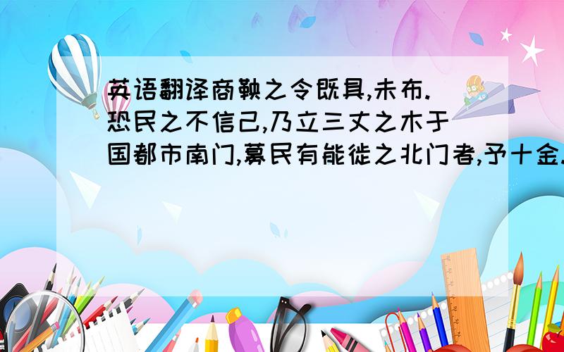 英语翻译商鞅之令既具,未布.恐民之不信己,乃立三丈之木于国都市南门,募民有能徙之北门者,予十金.民怪之,莫敢徙.复说：“能徙者,予五十金.”有一人徙之,辄予五十金,以明不欺.卒下令.翻