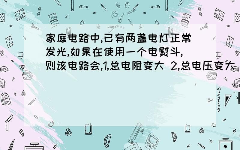 家庭电路中,已有两盏电灯正常发光,如果在使用一个电熨斗,则该电路会,1,总电阻变大 2,总电压变大 3,总电流变大 4,总功率变小给我一个理由