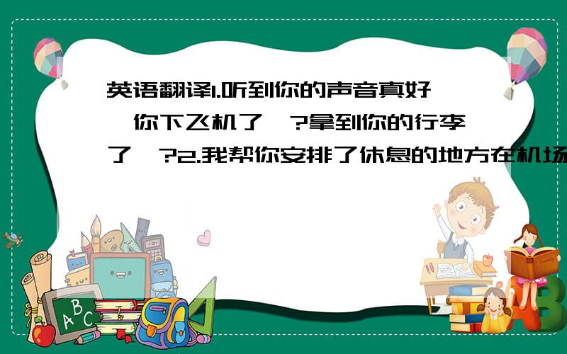 英语翻译1.听到你的声音真好,你下飞机了嘛?拿到你的行李了嘛?2.我帮你安排了休息的地方在机场的附近酒店,只要步行10分钟就到了3.酒店会为你安排接机,他会带有你名字的牌子在到达口接你