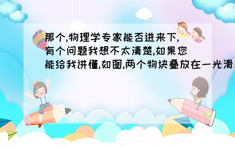 那个,物理学专家能否进来下,有个问题我想不太清楚,如果您能给我讲懂,如图,两个物块叠放在一光滑玻璃板上(起始状态：均静止),若对上面一个施加一向右拉力,则分别分析上、下面物块运动