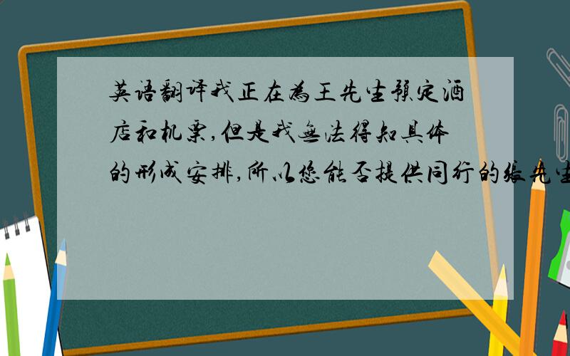 英语翻译我正在为王先生预定酒店和机票,但是我无法得知具体的形成安排,所以您能否提供同行的张先生的酒店及机票信息?修改：并且劳烦您预定下香港的酒店