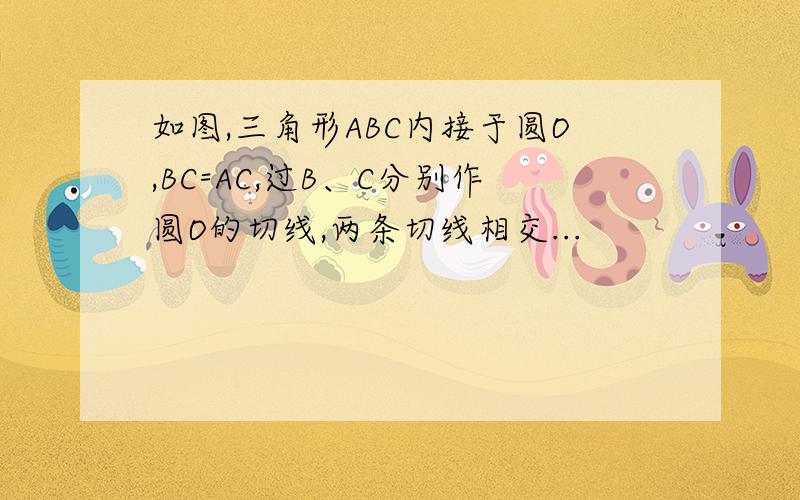 如图,三角形ABC内接于圆O,BC=AC,过B、C分别作圆O的切线,两条切线相交...